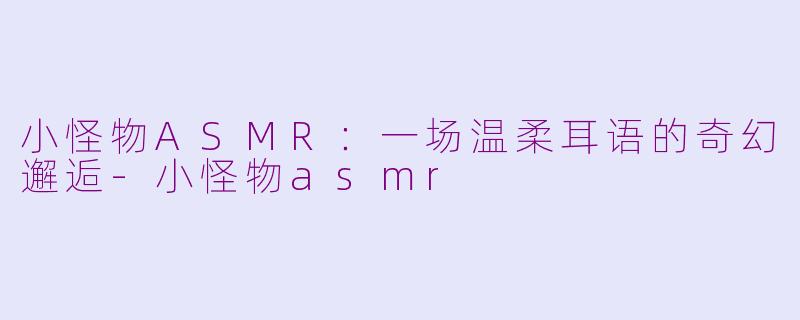 小怪物ASMR：一场温柔耳语的奇幻邂逅-小怪物asmr