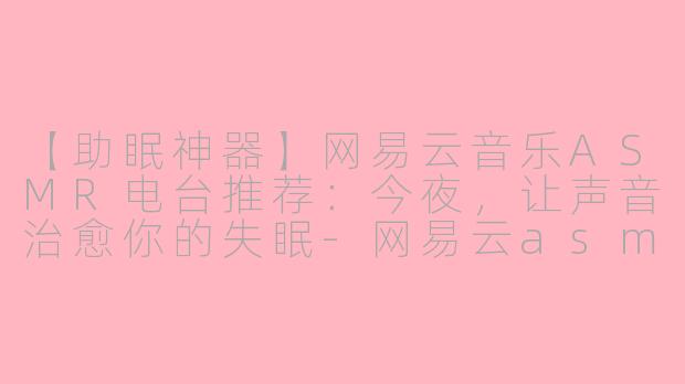 【助眠神器】网易云音乐ASMR电台推荐：今夜，让声音治愈你的失眠