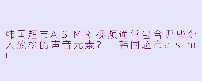 韩国超市ASMR视频通常包含哪些令人放松的声音元素？-韩国超市asmr