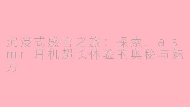 沉浸式感官之旅：探索.asmr耳机超长体验的奥秘与魅力