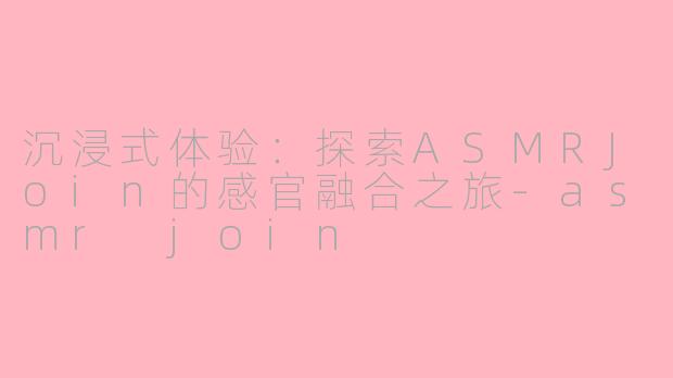 沉浸式体验：探索ASMRJoin的感官融合之旅-asmr join
