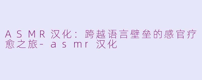 ASMR汉化：跨越语言壁垒的感官疗愈之旅-asmr汉化