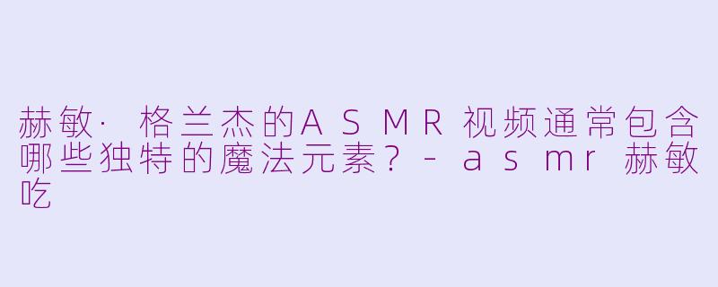 赫敏·格兰杰的ASMR视频通常包含哪些独特的魔法元素？