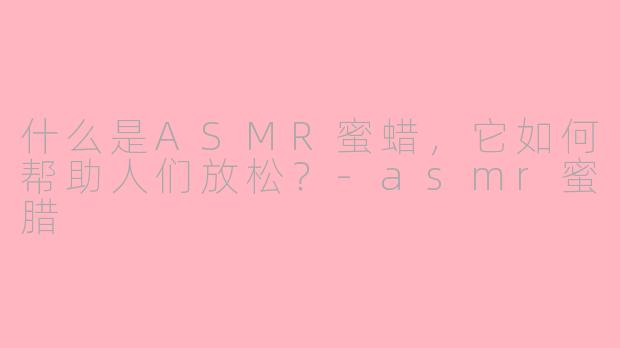 什么是ASMR蜜蜡，它如何帮助人们放松？-asmr蜜腊