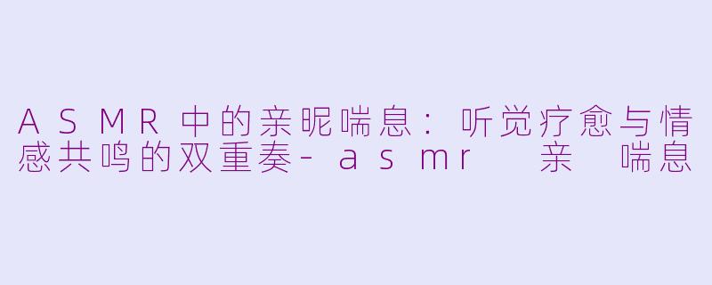 ASMR中的亲昵喘息：听觉疗愈与情感共鸣的双重奏