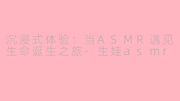 沉浸式体验：当ASMR遇见生命诞生之旅-生娃asmr
