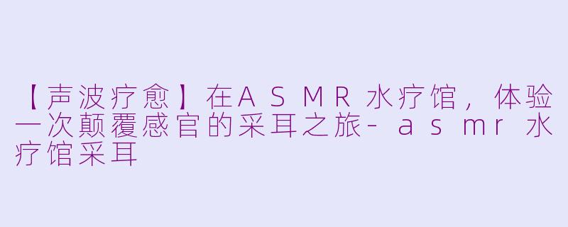 【声波疗愈】在ASMR水疗馆，体验一次颠覆感官的采耳之旅