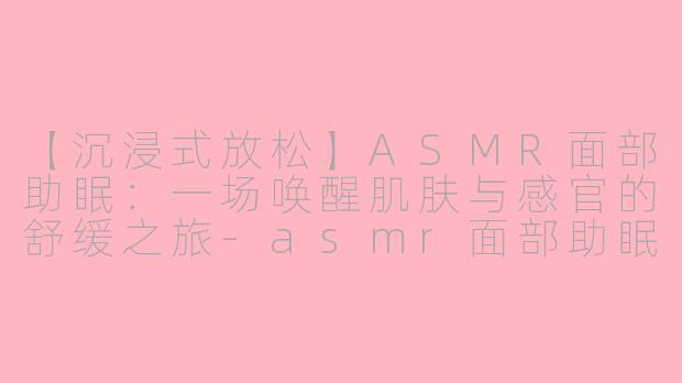 【沉浸式放松】ASMR面部助眠：一场唤醒肌肤与感官的舒缓之旅-asmr面部助眠