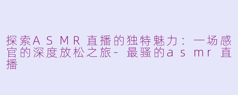 探索ASMR直播的独特魅力：一场感官的深度放松之旅-最骚的asmr直播