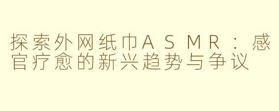 探索外网纸巾ASMR：感官疗愈的新兴趋势与争议