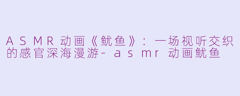 ASMR动画《鱿鱼》：一场视听交织的感官深海漫游-asmr动画鱿鱼