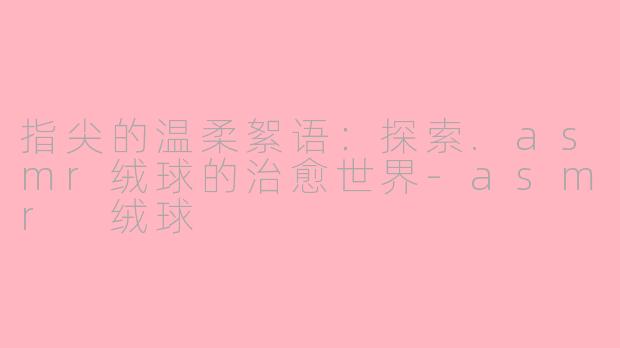 指尖的温柔絮语：探索.asmr绒球的治愈世界-asmr 绒球