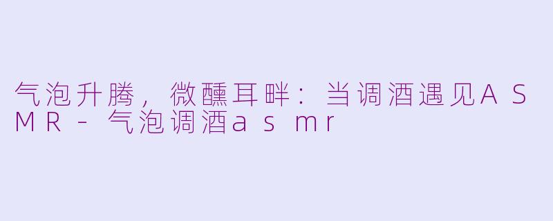 气泡升腾，微醺耳畔：当调酒遇见ASMR-气泡调酒asmr