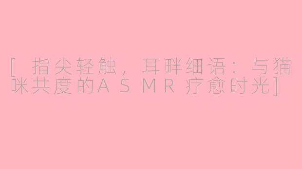 [指尖轻触，耳畔细语：与猫咪共度的ASMR疗愈时光]