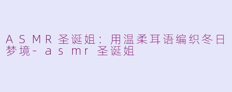 ASMR圣诞姐：用温柔耳语编织冬日梦境-asmr圣诞姐