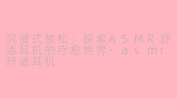 沉浸式放松：探索ASMR舒适耳机的疗愈世界-asmr舒适耳机