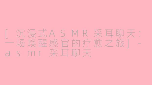 [沉浸式ASMR采耳聊天：一场唤醒感官的疗愈之旅]
