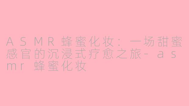 ASMR蜂蜜化妆：一场甜蜜感官的沉浸式疗愈之旅-asmr蜂蜜化妆