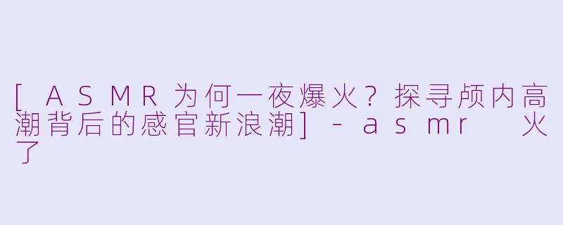 [ASMR为何一夜爆火？探寻颅内高潮背后的感官新浪潮]-asmr 火了