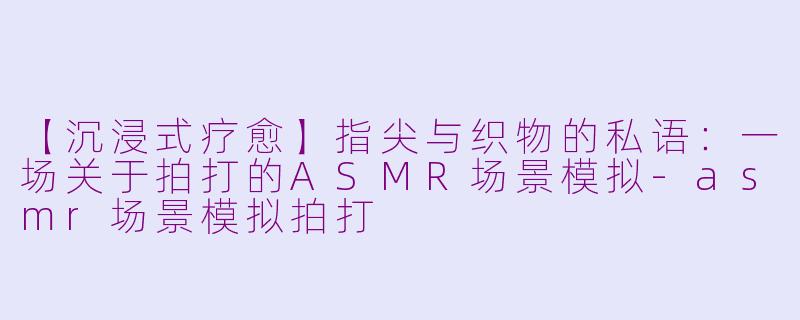 【沉浸式疗愈】指尖与织物的私语：一场关于拍打的ASMR场景模拟-asmr场景模拟拍打