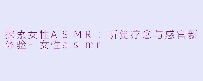 探索女性ASMR：听觉疗愈与感官新体验-女性asmr