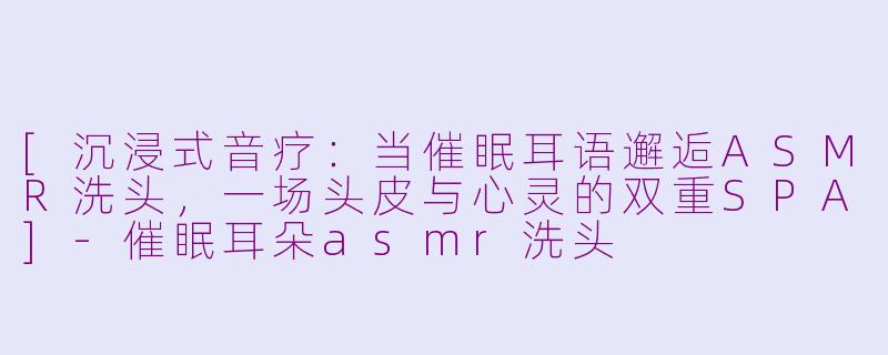 [沉浸式音疗：当催眠耳语邂逅ASMR洗头，一场头皮与心灵的双重SPA]-催眠耳朵asmr洗头