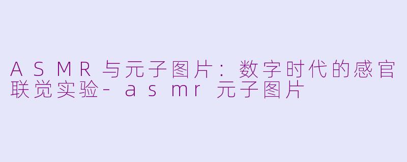 ASMR与元子图片：数字时代的感官联觉实验-asmr元子图片