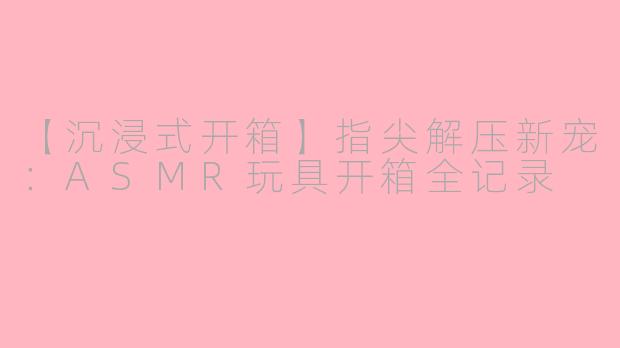 【沉浸式开箱】指尖解压新宠:ASMR玩具开箱全记录