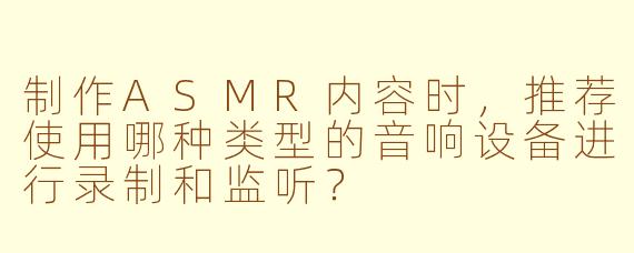 制作ASMR内容时，推荐使用哪种类型的音响设备进行录制和监听？