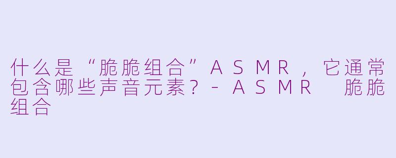 什么是“脆脆组合”ASMR，它通常包含哪些声音元素？-ASMR 脆脆组合