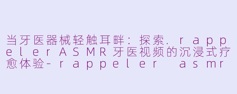 当牙医器械轻触耳畔：探索.rappelerASMR牙医视频的沉浸式疗愈体验