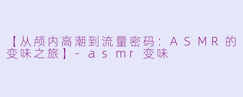 【从颅内高潮到流量密码：ASMR的变味之旅】-asmr变味