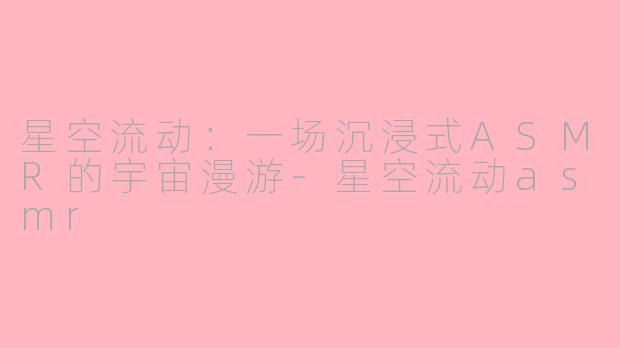 星空流动：一场沉浸式ASMR的宇宙漫游-星空流动asmr