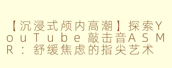 【沉浸式颅内高潮】探索YouTube敲击音ASMR：舒缓焦虑的指尖艺术