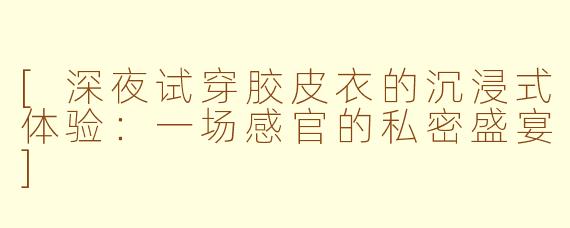 [深夜试穿胶皮衣的沉浸式体验：一场感官的私密盛宴]