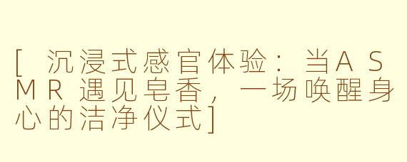 [沉浸式感官体验：当ASMR遇见皂香，一场唤醒身心的洁净仪式]