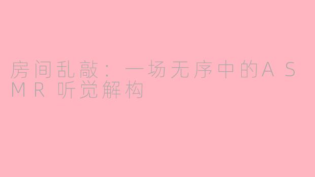 房间乱敲：一场无序中的ASMR听觉解构