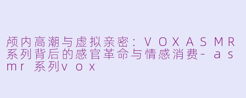 颅内高潮与虚拟亲密:VOXASMR系列背后的感官革命与情感消费-asmr系列vox