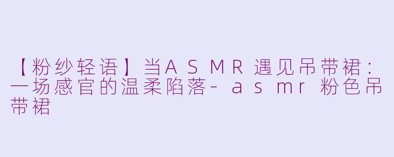 【粉纱轻语】当ASMR遇见吊带裙：一场感官的温柔陷落-asmr粉色吊带裙