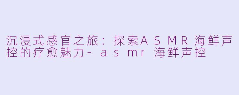 沉浸式感官之旅：探索ASMR海鲜声控的疗愈魅力-asmr海鲜声控