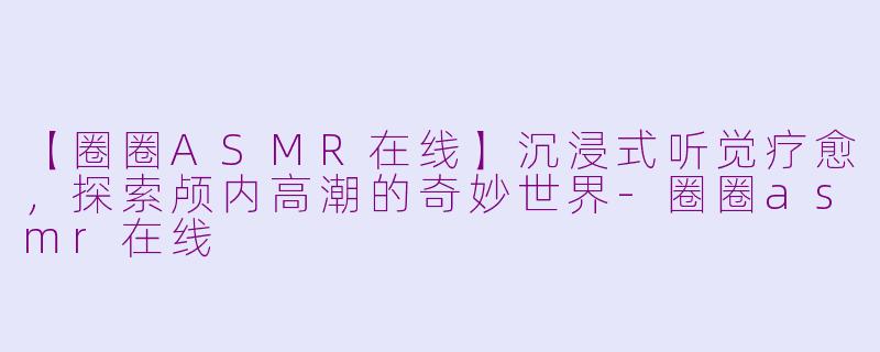 【圈圈ASMR在线】沉浸式听觉疗愈，探索颅内高潮的奇妙世界