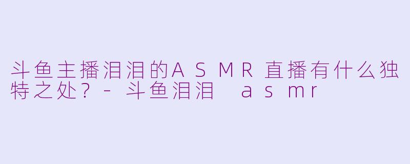 斗鱼主播泪泪的ASMR直播有什么独特之处？-斗鱼泪泪 asmr