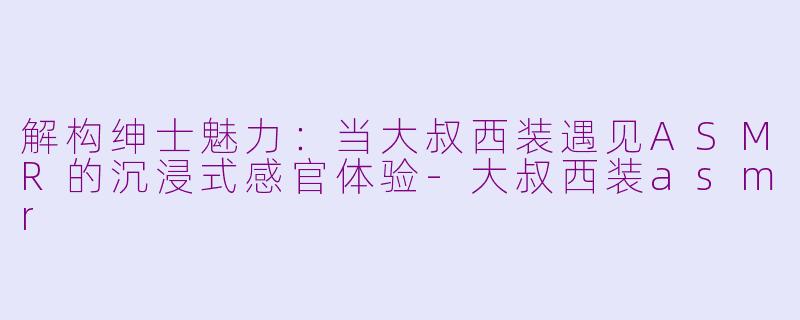 解构绅士魅力：当大叔西装遇见ASMR的沉浸式感官体验-大叔西装asmr