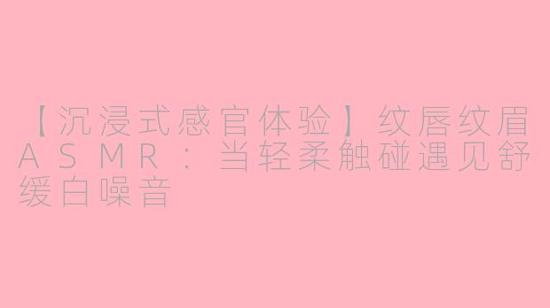 【沉浸式感官体验】纹唇纹眉ASMR：当轻柔触碰遇见舒缓白噪音