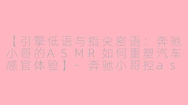 【引擎低语与指尖密语：奔驰小哥的ASMR如何重塑汽车感官体验】-奔驰小哥控asmr