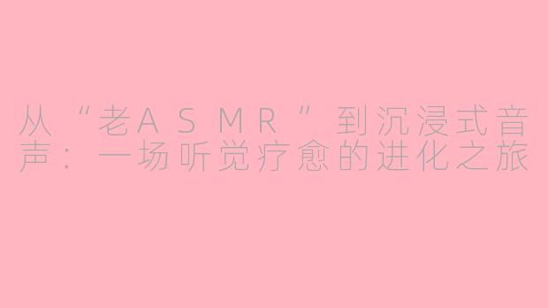 从“老ASMR”到沉浸式音声：一场听觉疗愈的进化之旅