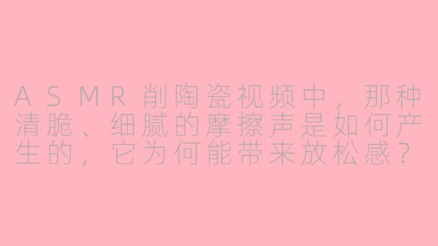 ASMR削陶瓷视频中，那种清脆、细腻的摩擦声是如何产生的，它为何能带来放松感？