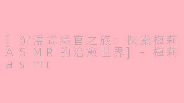 [沉浸式感官之旅：探索梅莉ASMR的治愈世界]