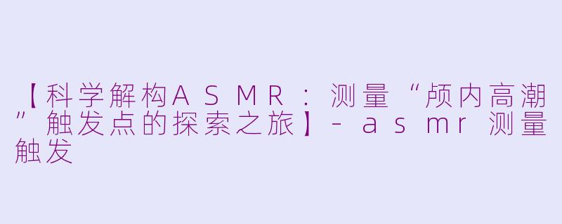 【科学解构ASMR：测量“颅内高潮”触发点的探索之旅】-asmr测量触发