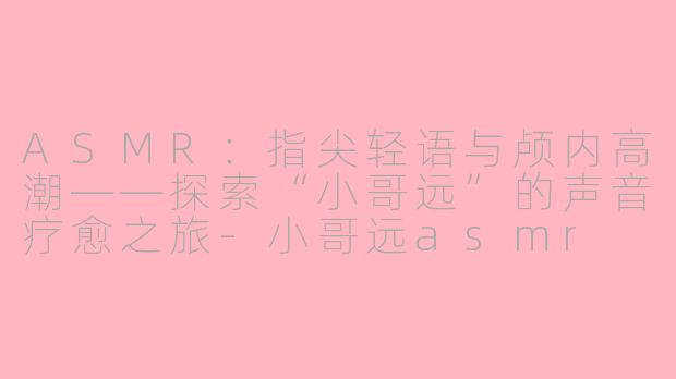 ASMR:指尖轻语与颅内高潮——探索“小哥远”的声音疗愈之旅-小哥远asmr